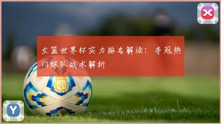 女篮世界杯实力排名解读：夺冠热门球队战术解析