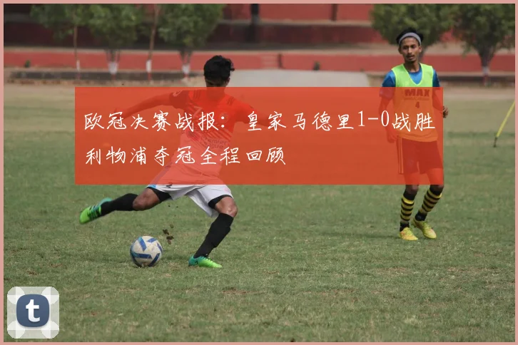 欧冠决赛战报：皇家马德里1-0战胜利物浦夺冠全程回顾