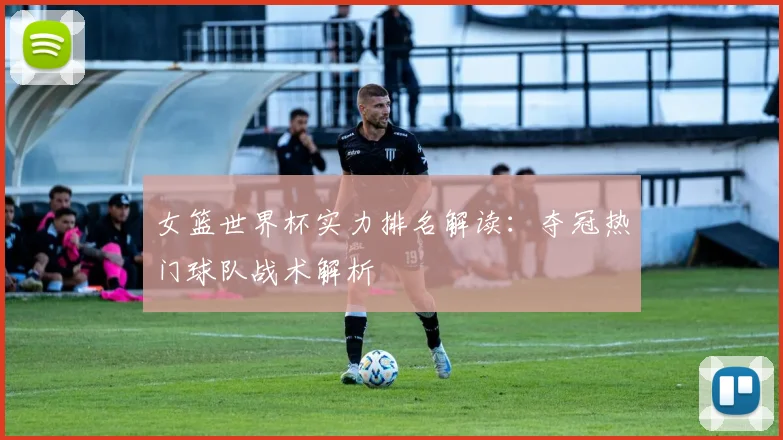 女篮世界杯实力排名解读：夺冠热门球队战术解析