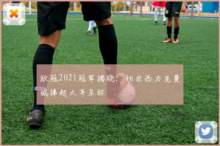 欧冠2021冠军揭晓：切尔西力克曼城捧起大耳朵杯