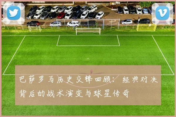 巴萨罗马历史交锋回顾：经典对决背后的战术演变与球星传奇