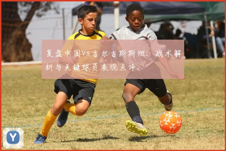 复盘中国vs吉尔吉斯斯坦：战术解析与关键球员表现点评。