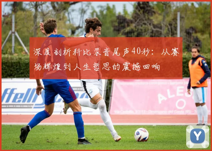 深度剖析科比录音尾声40秒：从赛场辉煌到人生哲思的震撼回响